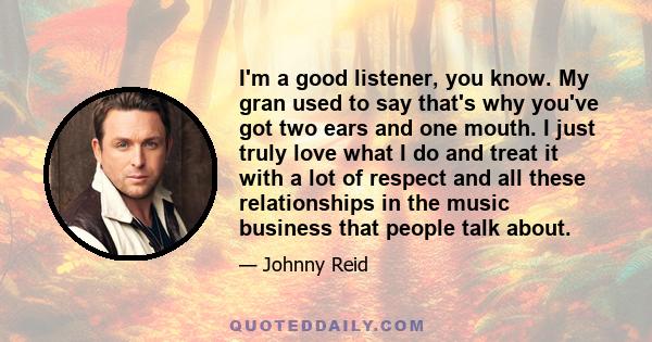 I'm a good listener, you know. My gran used to say that's why you've got two ears and one mouth. I just truly love what I do and treat it with a lot of respect and all these relationships in the music business that