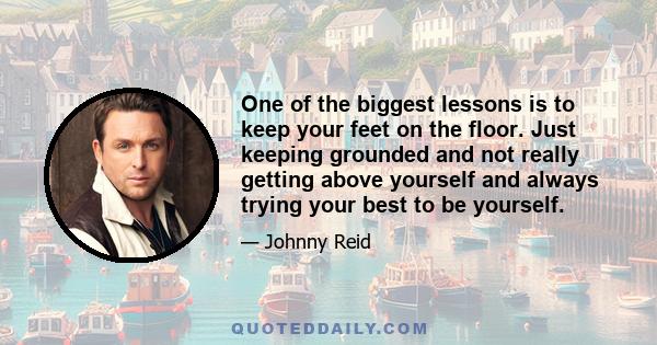 One of the biggest lessons is to keep your feet on the floor. Just keeping grounded and not really getting above yourself and always trying your best to be yourself.