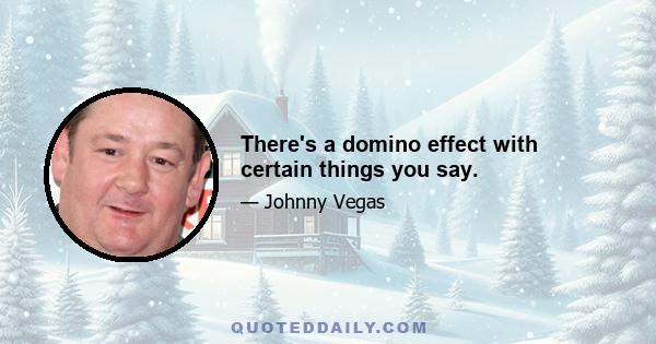 There's a domino effect with certain things you say.