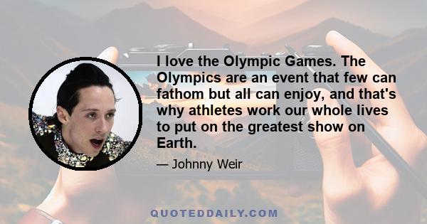 I love the Olympic Games. The Olympics are an event that few can fathom but all can enjoy, and that's why athletes work our whole lives to put on the greatest show on Earth.