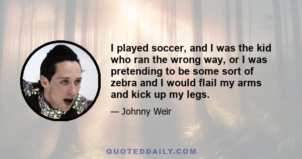 I played soccer, and I was the kid who ran the wrong way, or I was pretending to be some sort of zebra and I would flail my arms and kick up my legs.