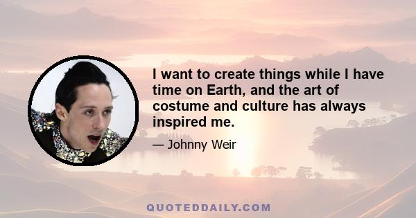 I want to create things while I have time on Earth, and the art of costume and culture has always inspired me.