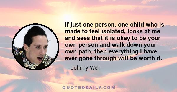 If just one person, one child who is made to feel isolated, looks at me and sees that it is okay to be your own person and walk down your own path, then everything I have ever gone through will be worth it.