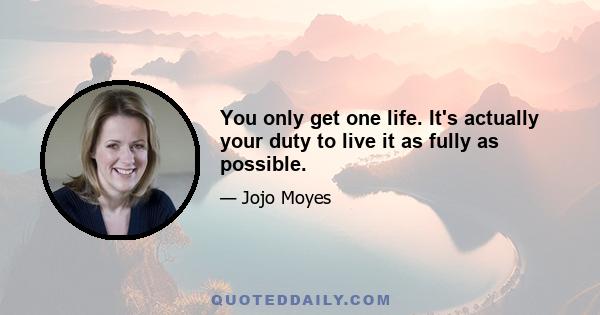 You only get one life. It's actually your duty to live it as fully as possible.