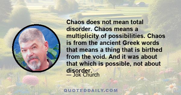 Chaos does not mean total disorder. Chaos means a multiplicity of possibilities. Chaos is from the ancient Greek words that means a thing that is birthed from the void. And it was about that which is possible, not about 