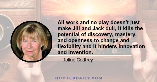 All work and no play doesn't just make Jill and Jack dull, it kills the potential of discovery, mastery, and openness to change and flexibility and it hinders innovation and invention.