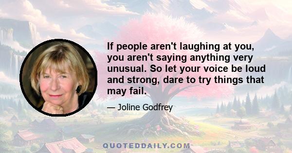 If people aren't laughing at you, you aren't saying anything very unusual. So let your voice be loud and strong, dare to try things that may fail.