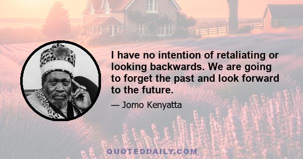 I have no intention of retaliating or looking backwards. We are going to forget the past and look forward to the future.