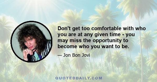 Don't get too comfortable with who you are at any given time - you may miss the opportunity to become who you want to be.