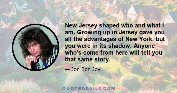 New Jersey shaped who and what I am. Growing up in Jersey gave you all the advantages of New York, but you were in its shadow. Anyone who's come from here will tell you that same story.