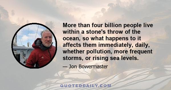 More than four billion people live within a stone's throw of the ocean, so what happens to it affects them immediately, daily, whether pollution, more frequent storms, or rising sea levels.