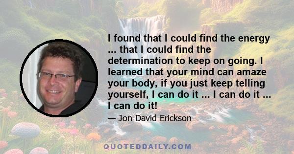 I found that I could find the energy ... that I could find the determination to keep on going. I learned that your mind can amaze your body, if you just keep telling yourself, I can do it ... I can do it ... I can do it!