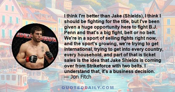 I think I'm better than Jake (Shields), I think I should be fighting for the title, but I've been given a huge opportunity here to fight B.J. Penn and that's a big fight, belt or no belt. We're in a sport of selling