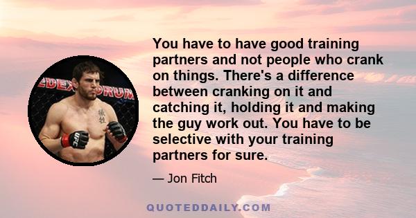 You have to have good training partners and not people who crank on things. There's a difference between cranking on it and catching it, holding it and making the guy work out. You have to be selective with your