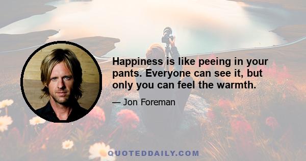 Happiness is like peeing in your pants. Everyone can see it, but only you can feel the warmth.