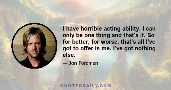 I have horrible acting ability. I can only be one thing and that's it. So for better, for worse, that's all I've got to offer is me. I've got nothing else.