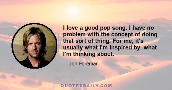 I love a good pop song. I have no problem with the concept of doing that sort of thing. For me, it's usually what I'm inspired by, what I'm thinking about.