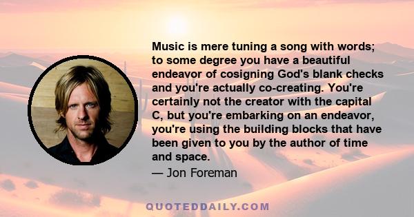 Music is mere tuning a song with words; to some degree you have a beautiful endeavor of cosigning God's blank checks and you're actually co-creating. You're certainly not the creator with the capital C, but you're