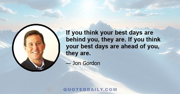 If you think your best days are behind you, they are. If you think your best days are ahead of you, they are.