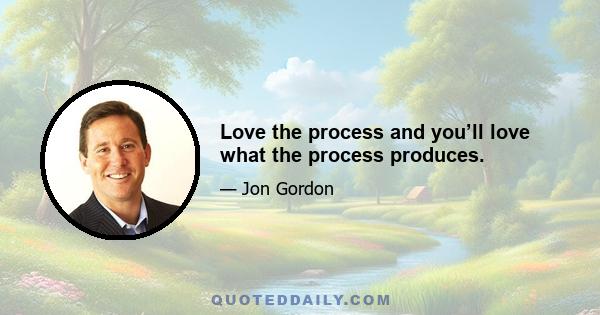 Love the process and you’ll love what the process produces.