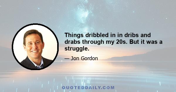 Things dribbled in in dribs and drabs through my 20s. But it was a struggle.