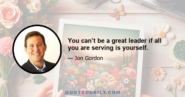 You can’t be a great leader if all you are serving is yourself.