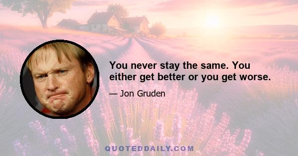 You never stay the same. You either get better or you get worse.