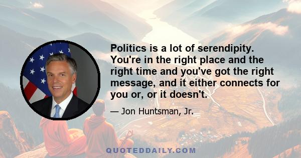 Politics is a lot of serendipity. You're in the right place and the right time and you've got the right message, and it either connects for you or, or it doesn't.