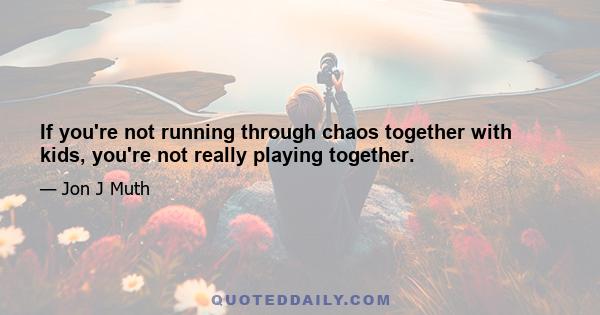 If you're not running through chaos together with kids, you're not really playing together.