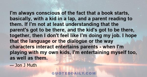 I'm always conscious of the fact that a book starts, basically, with a kid in a lap, and a parent reading to them. If I'm not at least understanding that the parent's got to be there, and the kid's got to be there,