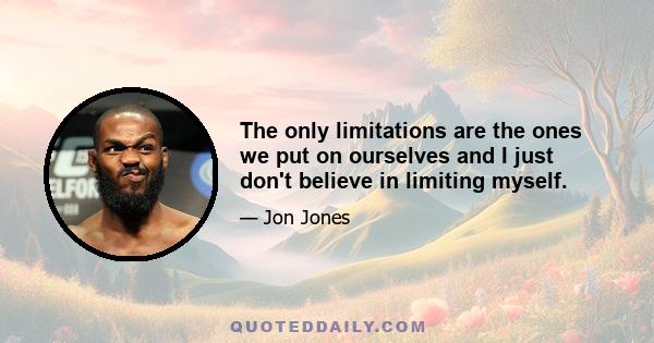 The only limitations are the ones we put on ourselves and I just don't believe in limiting myself.