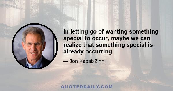 In letting go of wanting something special to occur, maybe we can realize that something special is already occurring.
