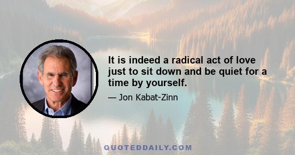 It is indeed a radical act of love just to sit down and be quiet for a time by yourself.