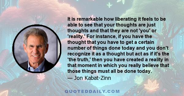 It is remarkable how liberating it feels to be able to see that your thoughts are just thoughts and that they are not 'you' or 'reality.' For instance, if you have the thought that you have to get a certain number of