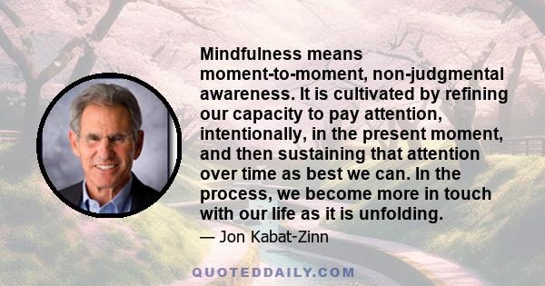 Mindfulness means moment-to-moment, non-judgmental awareness. It is cultivated by refining our capacity to pay attention, intentionally, in the present moment, and then sustaining that attention over time as best we