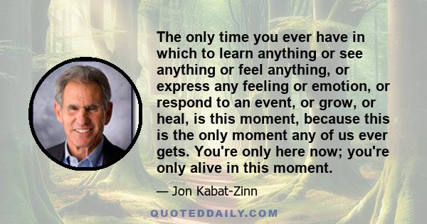 The only time you ever have in which to learn anything or see anything or feel anything, or express any feeling or emotion, or respond to an event, or grow, or heal, is this moment, because this is the only moment any