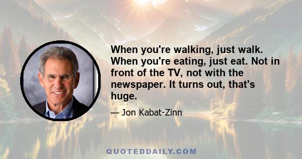 When you're walking, just walk. When you're eating, just eat. Not in front of the TV, not with the newspaper. It turns out, that's huge.