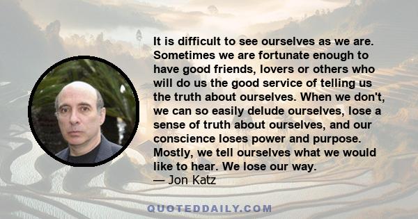 It is difficult to see ourselves as we are. Sometimes we are fortunate enough to have good friends, lovers or others who will do us the good service of telling us the truth about ourselves. When we don't, we can so