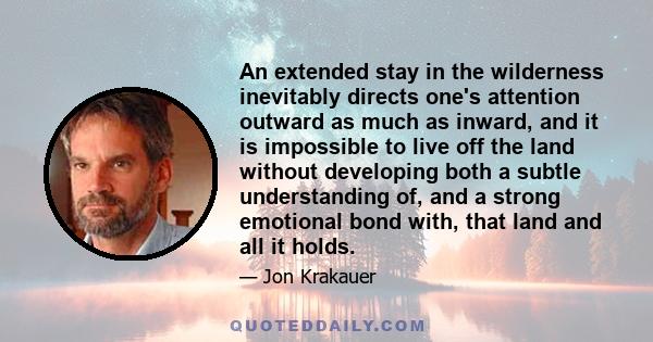 An extended stay in the wilderness inevitably directs one's attention outward as much as inward, and it is impossible to live off the land without developing both a subtle understanding of, and a strong emotional bond