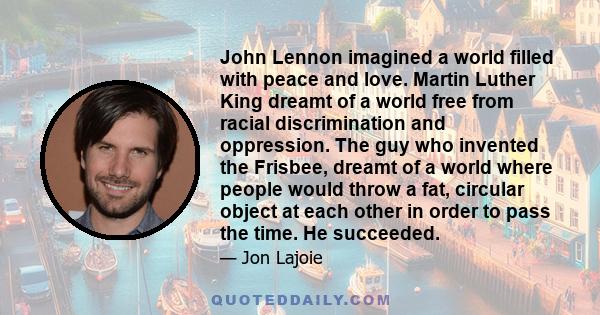 John Lennon imagined a world filled with peace and love. Martin Luther King dreamt of a world free from racial discrimination and oppression. The guy who invented the Frisbee, dreamt of a world where people would throw