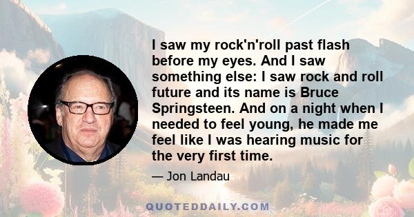 I saw my rock'n'roll past flash before my eyes. And I saw something else: I saw rock and roll future and its name is Bruce Springsteen. And on a night when I needed to feel young, he made me feel like I was hearing