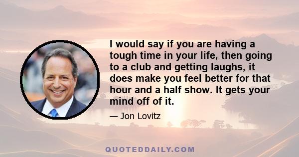 I would say if you are having a tough time in your life, then going to a club and getting laughs, it does make you feel better for that hour and a half show. It gets your mind off of it.