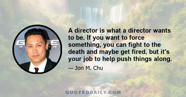 A director is what a director wants to be. If you want to force something, you can fight to the death and maybe get fired, but it's your job to help push things along.