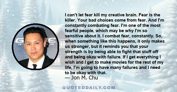 I can't let fear kill my creative brain. Fear is the killer. Your bad choices come from fear. And I'm constantly combating fear. I'm one of the most fearful people, which may be why I'm so sensitive about it. I combat