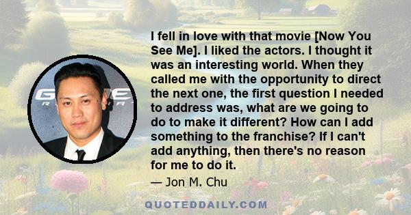 I fell in love with that movie [Now You See Me]. I liked the actors. I thought it was an interesting world. When they called me with the opportunity to direct the next one, the first question I needed to address was,