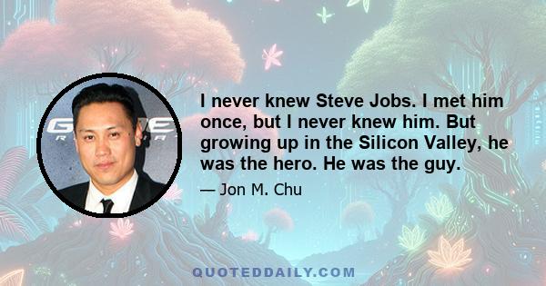 I never knew Steve Jobs. I met him once, but I never knew him. But growing up in the Silicon Valley, he was the hero. He was the guy.