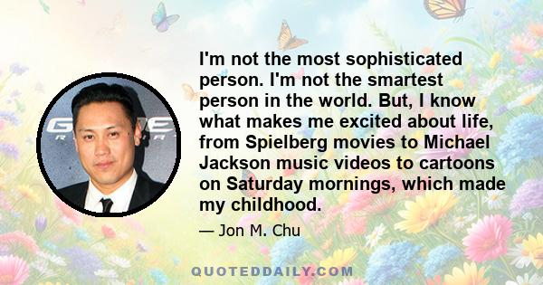 I'm not the most sophisticated person. I'm not the smartest person in the world. But, I know what makes me excited about life, from Spielberg movies to Michael Jackson music videos to cartoons on Saturday mornings,