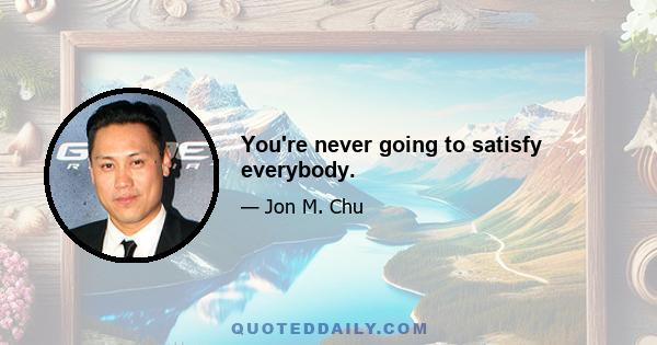 You're never going to satisfy everybody.