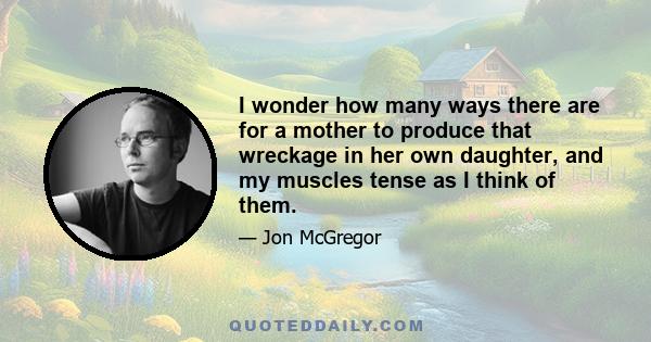 I wonder how many ways there are for a mother to produce that wreckage in her own daughter, and my muscles tense as I think of them.