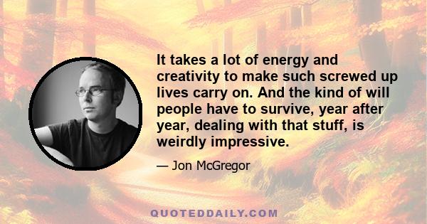 It takes a lot of energy and creativity to make such screwed up lives carry on. And the kind of will people have to survive, year after year, dealing with that stuff, is weirdly impressive.